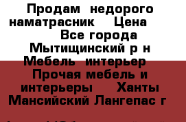 Продам  недорого наматрасник  › Цена ­ 6 500 - Все города, Мытищинский р-н Мебель, интерьер » Прочая мебель и интерьеры   . Ханты-Мансийский,Лангепас г.